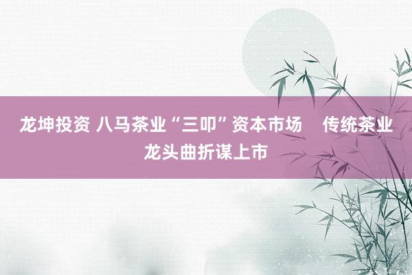 龙坤投资 八马茶业“三叩”资本市场    传统茶业龙头曲折谋上市
