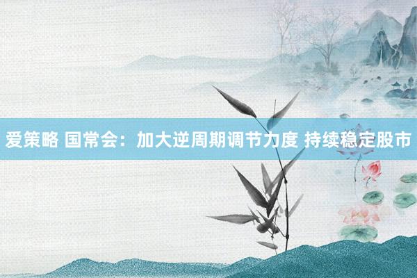 爱策略 国常会：加大逆周期调节力度 持续稳定股市
