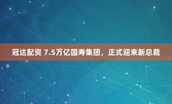 冠达配资 7.5万亿国寿集团，正式迎来新总裁