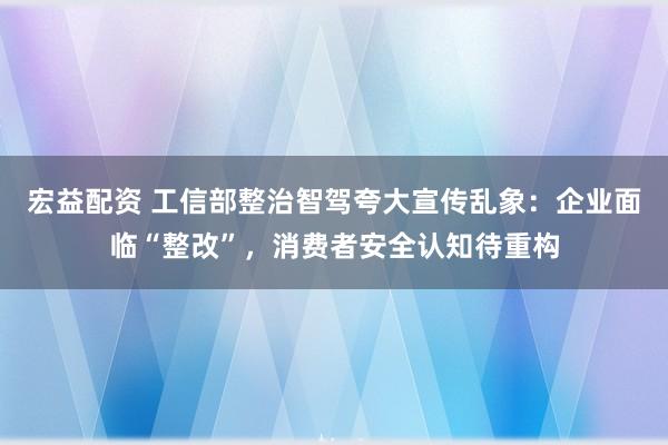 宏益配资 工信部整治智驾夸大宣传乱象：企业面临“整改”，消费者安全认知待重构