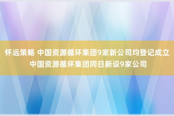 怀远策略 中国资源循环集团9家新公司均登记成立 中国资源循环集团同日新设9家公司