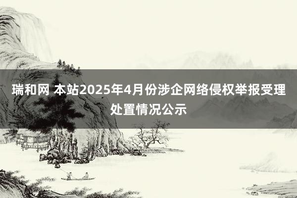 瑞和网 本站2025年4月份涉企网络侵权举报受理处置情况公示
