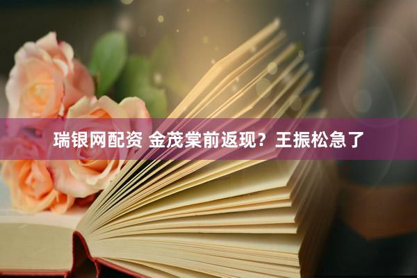 瑞银网配资 金茂棠前返现？王振松急了
