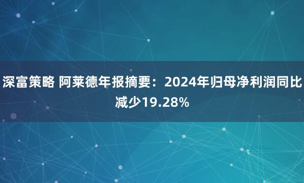 深富策略 阿莱德年报摘要：2024年归母净利润同比减少19.28%