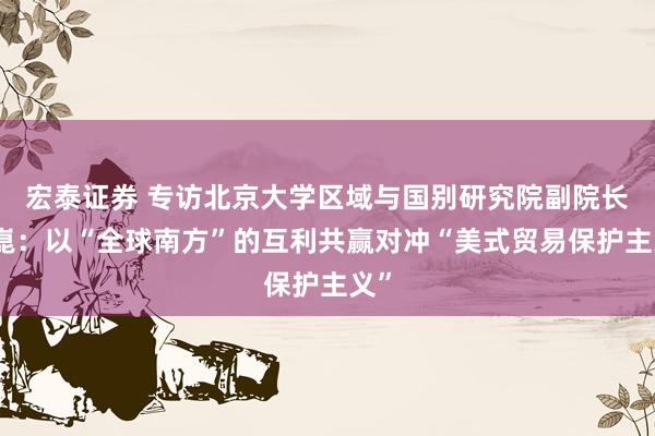 宏泰证券 专访北京大学区域与国别研究院副院长翟崑：以“全球南方”的互利共赢对冲“美式贸易保护主义”