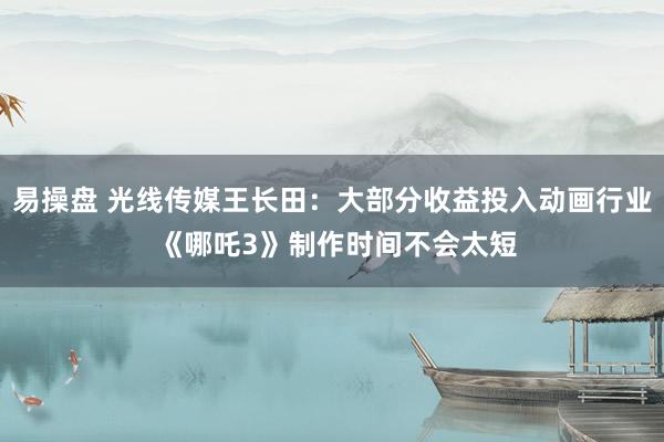 易操盘 光线传媒王长田：大部分收益投入动画行业 《哪吒3》制作时间不会太短