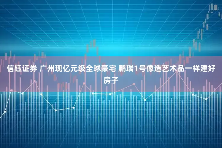 信钰证券 广州现亿元级全球豪宅 鹏瑞1号像造艺术品一样建好房子