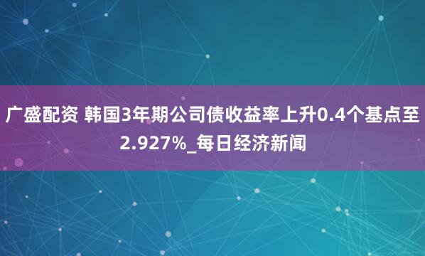 广盛配资 韩国3年期公司债收益率上升0.4个基点至2.927%_每日经济新闻