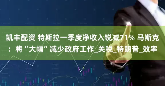 凯丰配资 特斯拉一季度净收入锐减71% 马斯克：将“大幅”减少政府工作_关税_特朗普_效率