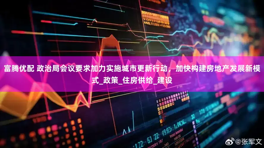 富腾优配 政治局会议要求加力实施城市更新行动，加快构建房地产发展新模式_政策_住房供给_建设