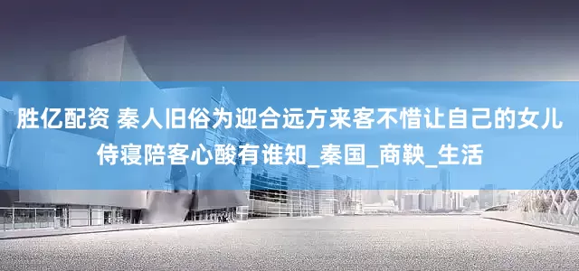 胜亿配资 秦人旧俗为迎合远方来客不惜让自己的女儿侍寝陪客心酸有谁知_秦国_商鞅_生活