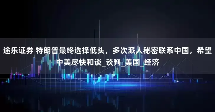 途乐证券 特朗普最终选择低头，多次派人秘密联系中国，希望中美尽快和谈_谈判_美国_经济