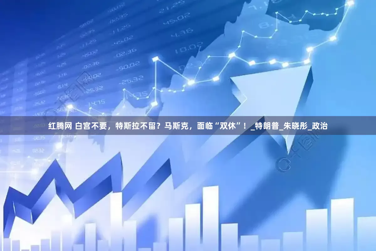 红腾网 白宫不要，特斯拉不留？马斯克，面临“双休”！_特朗普_朱晓彤_政治