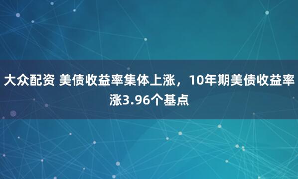 大众配资 美债收益率集体上涨，10年期美债收益率涨3.96个基点