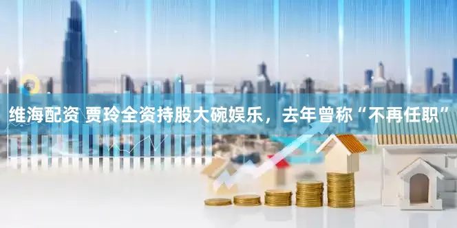 维海配资 贾玲全资持股大碗娱乐，去年曾称“不再任职”