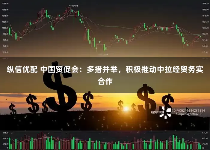 纵信优配 中国贸促会：多措并举，积极推动中拉经贸务实合作