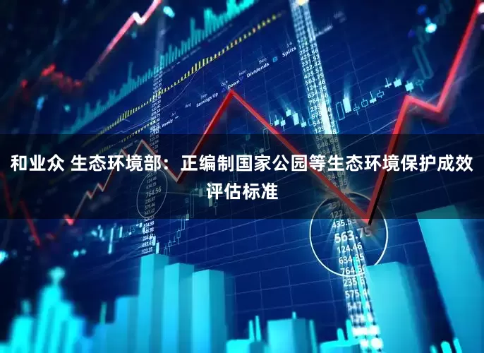 和业众 生态环境部：正编制国家公园等生态环境保护成效评估标准