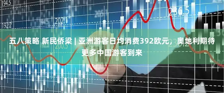 五八策略 新民侨梁 | 亚洲游客日均消费392欧元，奥地利期待更多中国游客到来
