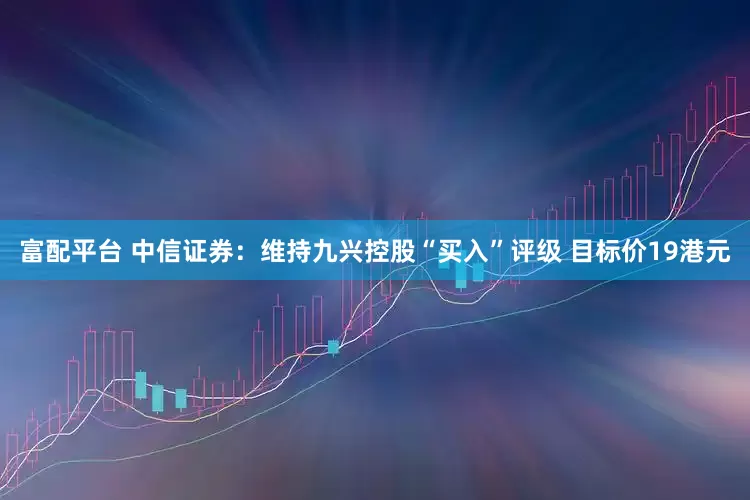 富配平台 中信证券：维持九兴控股“买入”评级 目标价19港元