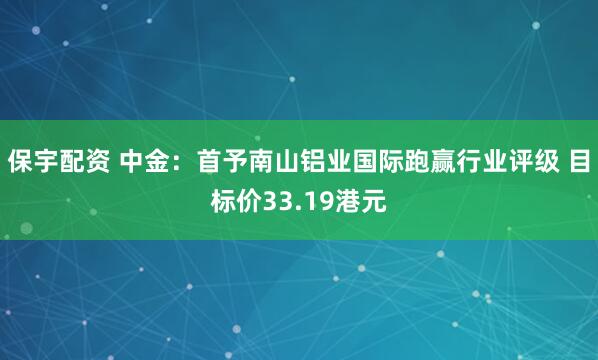 保宇配资 中金：首予南山铝业国际跑赢行业评级 目标价33.19港元