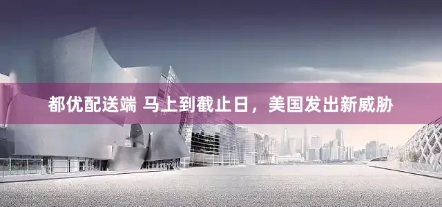 都优配送端 马上到截止日，美国发出新威胁