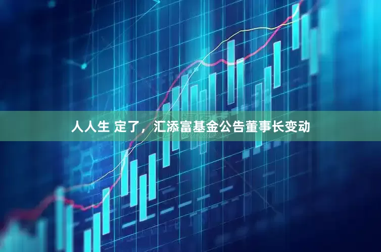 人人生 定了，汇添富基金公告董事长变动