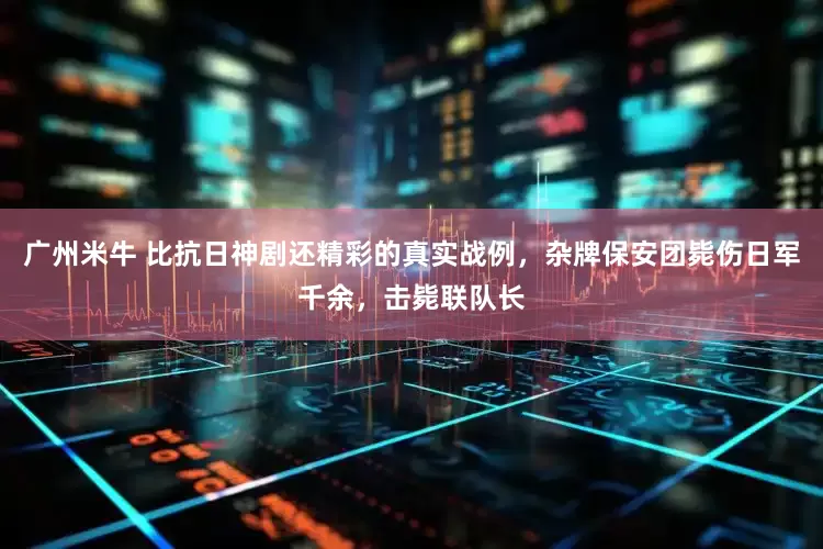 广州米牛 比抗日神剧还精彩的真实战例，杂牌保安团毙伤日军千余，击毙联队长