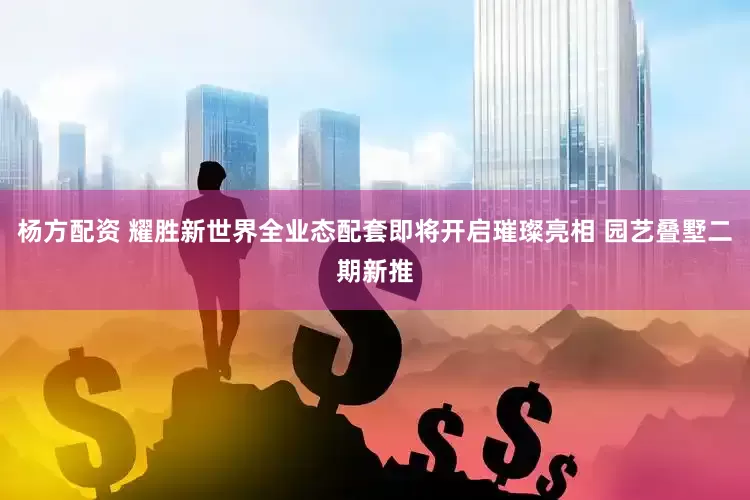 杨方配资 耀胜新世界全业态配套即将开启璀璨亮相 园艺叠墅二期新推