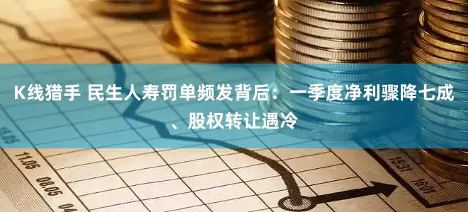 K线猎手 民生人寿罚单频发背后：一季度净利骤降七成、股权转让遇冷