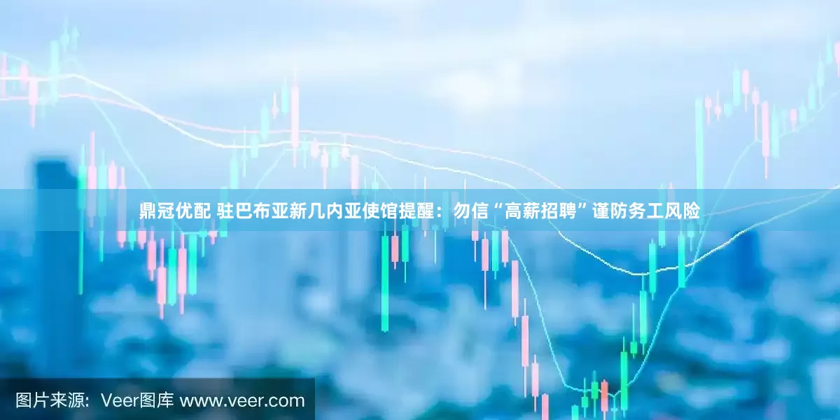 鼎冠优配 驻巴布亚新几内亚使馆提醒：勿信“高薪招聘”谨防务工风险