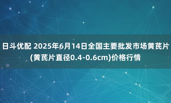 日斗优配 2025年6月14日全国主要批发市场黄芪片(黄芪片直径0.4-0.6cm)价格行情