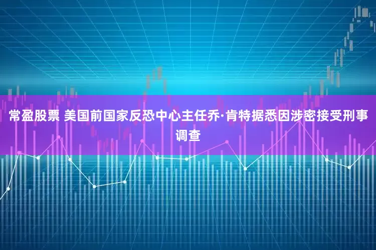 常盈股票 美国前国家反恐中心主任乔·肯特据悉因涉密接受刑事调查